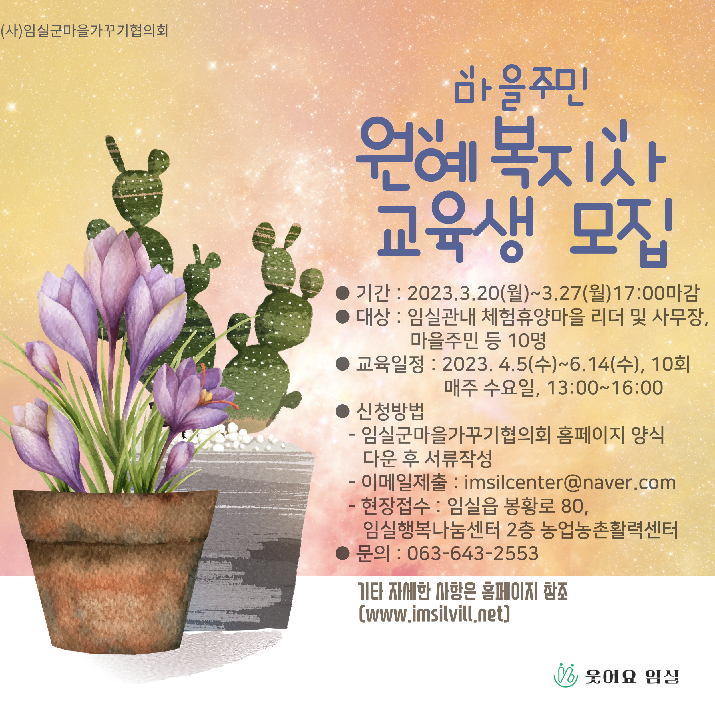 마을주민 원예복지사 교육생 모집 ●기간 : 2023. 03. 20.(월) ~ 03. 27.(월)17:00 마감 ●대상 : 임실군 관내 체험휴양마을 리더 및 사무장, 마을주민 등 10명 ●교육일정 : 2023. 4. 5(수)~6.14(수), 10회 매주 수요일, 13:00~16:00 ●신청방법 : -임실군마을가꾸기협의회 홈페이지 양식 다운 후 서류작성 -이메일제출 :imsilcenter@naver.com -현장접수 : 임실읍 봉황로 80, 임실행복나눔센터 2층 농업농촌활력센터 ●문의 : 063-643-2553 기타 자세한 사항은 홈페이지 참조(www.imsilvill.net)