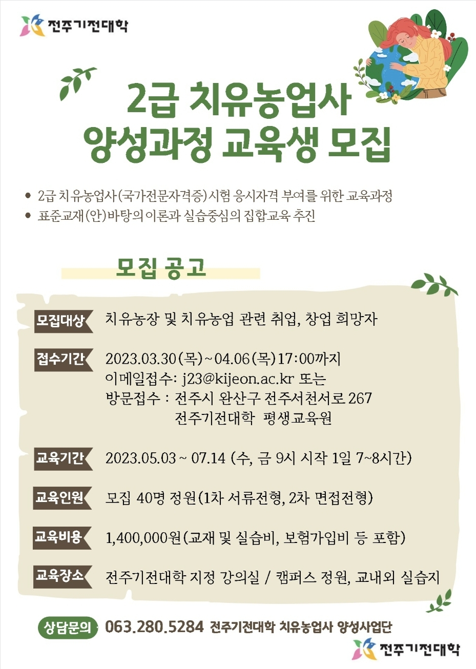2급 치유농업사 양성과정 교육생 모집 -2급 치우농업사(국가전문자격증)시험 응시자격 부여를 위한 교육과정 -표준과제(안)바탕의 이론과 실습중심의 집합교육추진 *모집공고* 1. 모집대상 : 치유농장 및 치유농업 관련 취업, 창업 휘망자 2. 접수기간 : 2023.03.30(목)~04.06(목) 17:00 까지 / 이메일 접수 : j23@kijeon.ac.kr 또는 방문접수 : 전주시 완산구 전주서천서로 267 전주기전대학 평생교육원 3. 교육기간 : 2023.05.03 ~ 07.14 (수,금 9시 시작 1일 7~8시간) 4.교육인원 : 모집 40명 정원(1차 서류 전형, 2차 면접전형) 5. 교육비용 : 1,400,000원 (교재 및 실슴비, 보험 가입비 등 포함) 6. 교육장소 : 전주기전대학 지정 강의실 / 캠퍼스 정원, 교내외 실습지
 - 상담문의 : 063.280.5284 전주기전대학 치유농업사 양성사업단 
