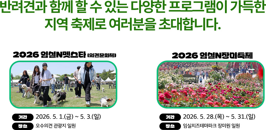 반려견과 함께 할 수 있는 다양한 프로그램이 가득한
	지역 축제로 여러분을 초대합니다.

	2026 임실N펫스타 (의견문화제)
	기간 : 2026. 5. 1.(금) ~ 5. 3.(일)
	장소 : 오수의견 관광지 일원

	2026 임실N장미축제
	기간 : 2026. 5. 28.(목) ~ 5. 31.(일)
	장소 : 임실치즈테마파크 장미원 일원