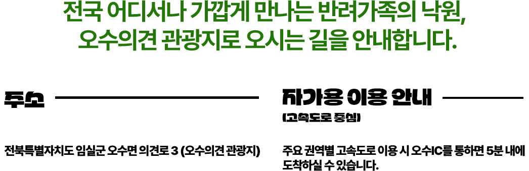 전국 어디서나 가깝게 만나는 반려가족의 낙원,
	오수의견 관광지로 오시는 길을 안내합니다.

	주소
	전북특별자치도 임실군 오수면 의견로 3 (오수의견 관광지)

	자가용 이용 안내 (고속도로 중심)
	주요 권역별 고속도로 이용 시 오수IC를 통해 5분 내에 도착하실 수 있습니다.