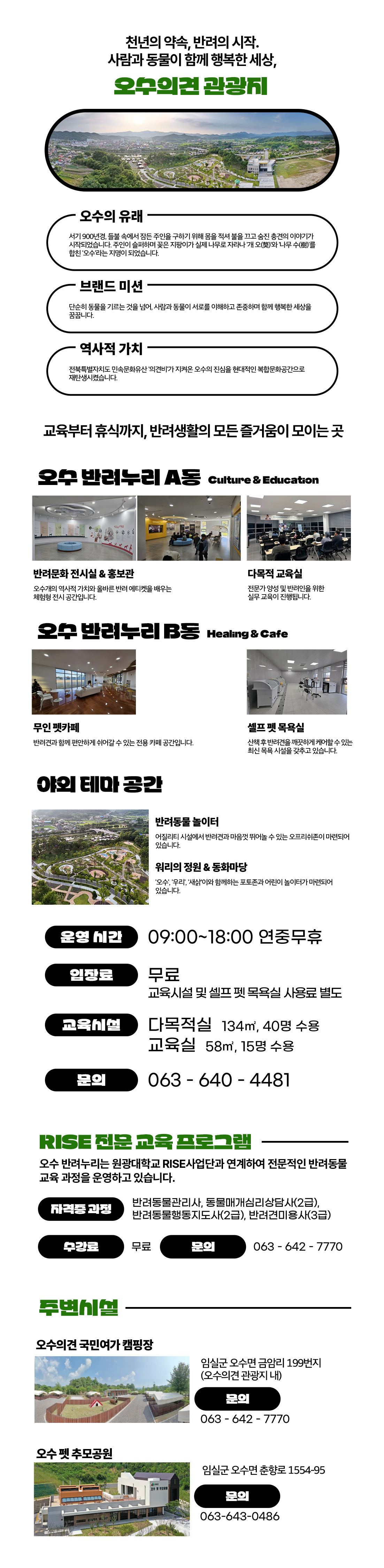 천년의 약속, 반려의 시작.
	사람과 동물이 함께 행복한 세상,
	오수의견 관광지

	■ 오수의 유래

	서기 900년경, 불을 속여 잠든 주인을 구하기 위해 몸을 던져 불길을 끄고 죽은 충견의 이야기가 시작되었습니다.
	주인이 애통하여 꽃으로 제향하고 실제 나무로 자라난 개 오(犬)와 나무 수(木)를 합해 ‘오수’라는 지명이 되었습니다.

	■ 브랜드 미션

	단순히 동물을 기르는 것을 넘어, 사람과 동물이 서로를 이해하고 존중하며 함께 행복한 세상을 만듭니다.

	■ 역사적 가치

	전북특별자치도 민속문화유산 ‘의견비’가 자리한 오수의 전통을 현대적인 복합문화공간으로 재탄생시켰습니다.

	교육부터 휴식까지, 반려생활의 모든 즐거움이 모이는 곳

	■ 오수 반려누리 A동 (Culture & Education)
	반려문화 전시실 & 홍보관
	오수개의 역사적 가치와 올바른 반려 에티켓을 배우는 체험형 전시 공간입니다.
	다목적 교육실
	전문가 양성 및 반려인을 위한 실무 교육이 진행됩니다.
	■ 오수 반려누리 B동 (Healing & Cafe)
	무인 펫카페
	반려견과 함께 편안하게 쉬어갈 수 있는 전용 카페 공간입니다.
	셀프 펫 목욕실
	산책 후 반려견을 깨끗하게 케어할 수 있는 최신 목욕 시설을 갖추고 있습니다.
	■ 야외 테마 공간
	반려동물 놀이터
	어질리티 시설에서 반려견과 마음껏 뛰어놀 수 있는 공간입니다.
	워리의 정원 & 동화마당
	‘오수’, ‘우리’, ‘워리’가 함께하는 포토존과 어린이 놀이 공간이 마련되어 있습니다.
	■ 운영 정보
	운영 시간 : 09:00 ~ 18:00 (연중무휴)
	입장료 : 무료
	※ 교육시설 및 셀프 펫 목욕실 사용료 별도
	교육시설 :
	다목적실 134㎡ (40명 수용)
	교육실 58㎡ (15명 수용)
	문의 : 063-640-4481
	■ RISE 전문 교육 프로그램

	오수 반려누리는 원광대학교 RISE사업단과 연계하여 전문적인 반려동물 교육 과정을 운영하고 있습니다.

	자격증 과정
	반려동물관리사, 동물매개심리상담사(2급),
	반려동물행동지도사(2급), 반려관리동물사(3급)
	수강료 : 무료
	문의 : 063-642-7770
	■ 주변시설
	오수의견 국민여가 캠핑장
	임실군 오수면 금암리 199번지 (오수의견 관광지 내)
	문의 : 063-642-7770
	오수 펫 추모공원
	임실군 오수면 춘향로 1554-95
	문의 : 063-643-0486