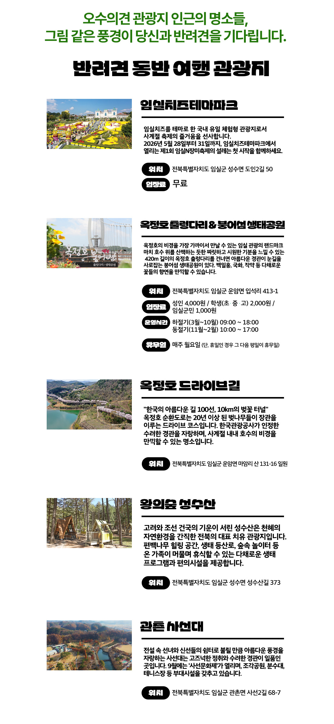 오수의견 관광지 인근의 명소들,
	그림 같은 풍경이 당신과 반려견을 기다립니다.

	반려견 동반 여행 관광지

	■ 임실치즈테마파크

	임실치즈를 테마로 한 국내 유일 체험형 관광지로서 사계절 축제의 즐거움을 선사합니다.
	2026년 5월 28일부터 31일까지, 임실치즈테마파크에서 열리는 제1회 임실N장미축제의 설레는 첫 시작을 함께하세요.

	위치 : 전북특별자치도 임실군 성수면 도인2길 50
	입장료 : 무료
	■ 옥정호 출렁다리 & 붕어섬 생태공원

	옥정호의 비경을 가장 가까이서 만날 수 있는 임실 관광의 랜드마크
	마치 호수 위를 산책하는 듯한 짜릿하고 시원한 기분을 느낄 수 있는 420m 길이의 출렁다리를 건너면 아름다운 정원이 눈길을 사로잡는 붕어섬 생태공원이 있다. 백일홍, 국화, 작약 등 다채로운 꽃들의 향연을 만끽할 수 있습니다.

	위치 : 전북특별자치도 임실군 운암면 입석리 413-1
	입장료 : 성인 4,000원 / 학생(초·중·고) 2,000원 / 임실군민 1,000원
	운영시간 :
	하절기(3월~10월) 09:00 ~ 18:00
	동절기(11월~2월) 10:00 ~ 17:00
	휴무일 : 매주 월요일 (단, 휴일인 경우 다음 평일 휴무)
	■ 옥정호 드라이브길

	“한국의 아름다운 길 100선, 10km의 벚꽃 터널”
	옥정호 순환도로는 20년 이상 된 벚나무들이 장관을 이루는 드라이브 코스입니다. 한국관광공사가 인정한 수려한 경관을 자랑하며, 사계절 내내 호수의 비경을 만끽할 수 있는 명소입니다.

	위치 : 전북특별자치도 임실군 운암면 마암리 산 131-16 일원
	■ 왕의숲 성수산

	고려와 조선 건국의 기운이 서린 성수산은 천혜의 자연환경을 간직한 전북의 대표 치유 관광지입니다. 편백나무 힐링 공간, 생태 탐방로, 숲속 놀이터 등 온 가족이 머물며 휴식할 수 있는 다채로운 생태 프로그램과 편의시설을 제공합니다.

	위치 : 전북특별자치도 임실군 성수면 성수산길 373
	■ 관촌 사선대

	전설 속 신녀와 신선들의 쉼터로 불릴 만큼 아름다운 풍경을 자랑하는 사선대는 고즈넉한 정취와 수려한 경관이 일품인 곳입니다.
	9월에는 사선문화제가 열리며, 조각공원, 분수대, 테니스장 등 부대시설을 갖추고 있습니다.

	위치 : 전북특별자치도 임실군 관촌면 사선2길 68-7