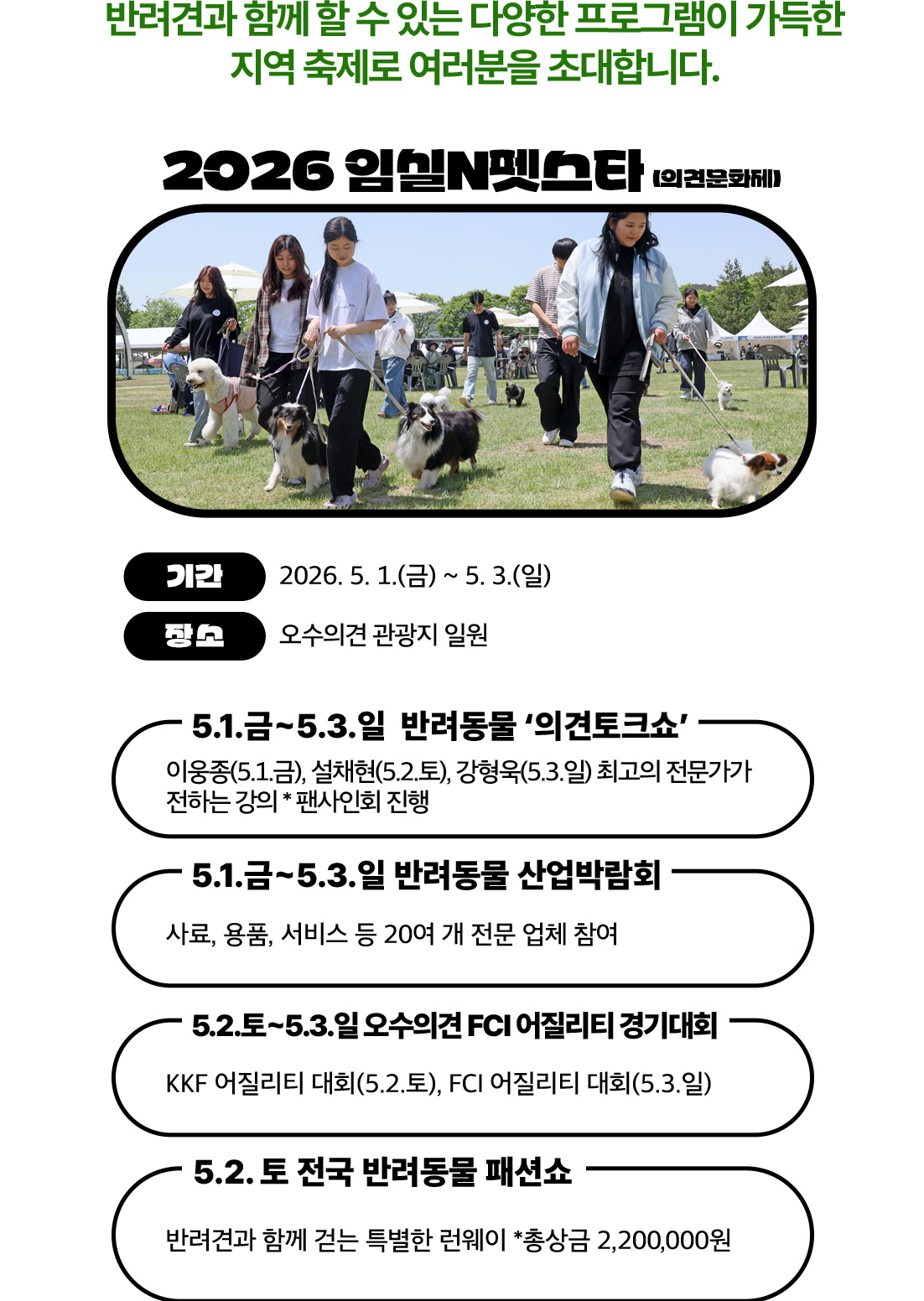 2026 임실N펫스타 (의견문화제)

	기간: 2026. 5. 1.(금) ~ 5. 3.(일)
	장소: 오수의견 관광지 일원

	주요 프로그램
	반려동물 ‘의견토크쇼’
	이용중(5.1), 설채현(5.2), 강형욱(5.3)
	강의 및 팬사인회 진행
	반려동물 산업박람회
	사료, 용품, 서비스 등 200여 개 업체 참여
	오수의견 FCI 어질리티 경기대회
	KKF(5.2), FCI(5.3)
	전국 반려동물 패션쇼 (5.2)
	반려견과 런웨이, 총상금 220만 원