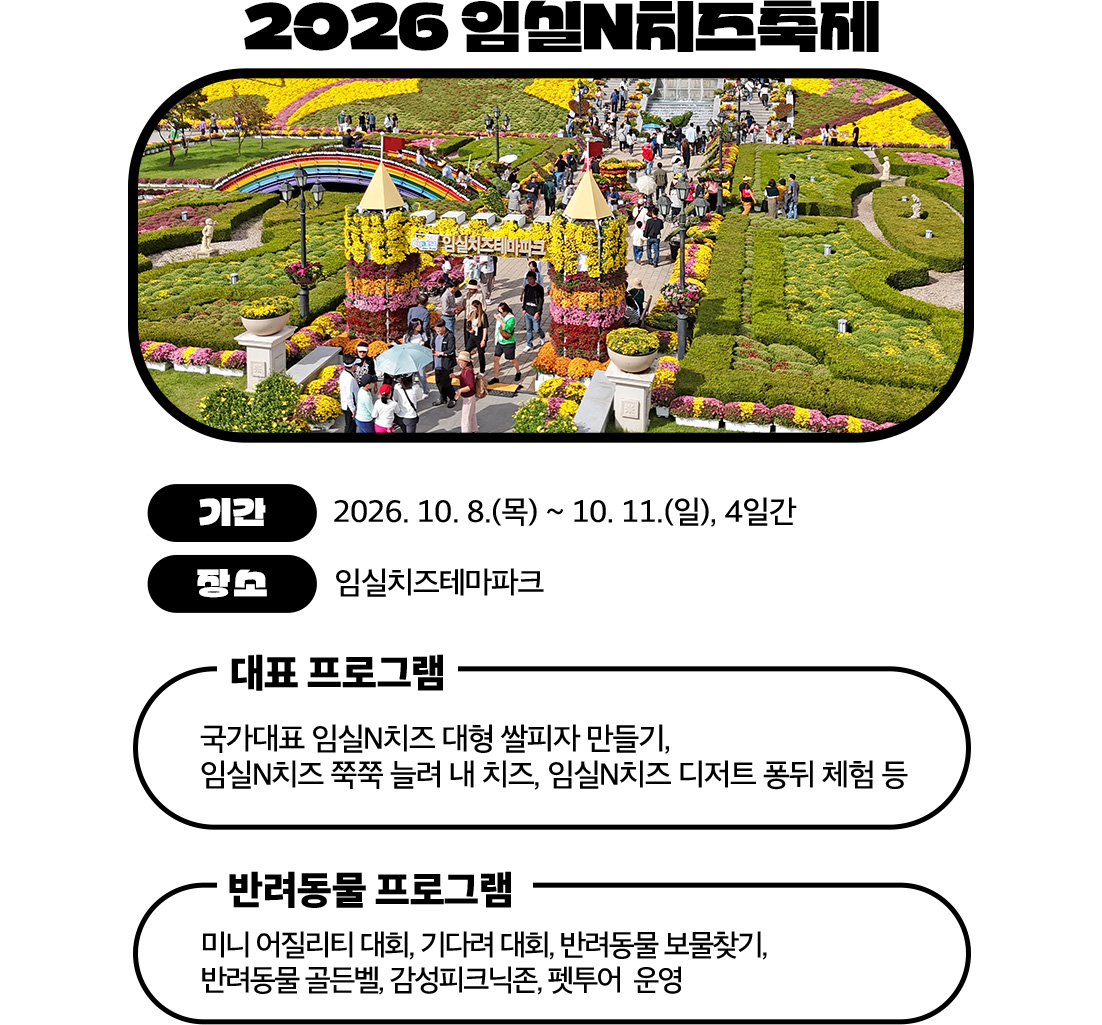 2026 임실N치즈축제

	기간: 2026. 10. 8.(목) ~ 10. 11.(일), 4일간
	장소: 임실치즈테마파크

	주요 프로그램
	대표 프로그램
	대형 쌀피자 만들기
	치즈 늘리기 체험
	치즈 디저트 퐁뒤 체험
	반려동물 프로그램
	미니 어질리티, 기다려 대회
	보물찾기, 골든벨
	피크닉존, 펫투어