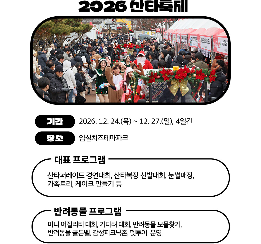 2026 산타축제

	기간: 2026. 12. 24.(목) ~ 12. 27.(일), 4일간
	장소: 임실치즈테마파크

	주요 프로그램
	대표 프로그램
	산타 퍼레이드 경연대회
	산타복장 선발대회
	눈썰매장
	가족트리, 케이크 만들기
	반려동물 프로그램
	미니 어질리티, 기다려 대회
	보물찾기, 골든벨
	피크닉존, 펫투어