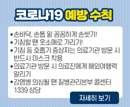 코로나19 예방 수칙
손바닥, 손톱 밑 꼼꼼하게 손씻기!
기침할 땐 옷소매로 가리기!
기침 등 호흡기 증상자는 의료기관 방문 시
반드시 마스크 착용
의료기관 방문 시 의료진에게 해외여행력
알리기
감염병 의심될 땐 질병관리본부 콜센터
1339 상담
자세히 보기