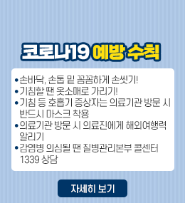 코로나19 예방 수칙
손바닥, 손톱 밑 꼼꼼하게 손씻기!
기침할 땐 옷소매로 가리기!
기침 등 호흡기 증상자는 의료기관 방문 시
반드시 마스크 착용
의료기관 방문 시 의료진에게 해외여행력
알리기
감염병 의심될 땐 질병관리본부 콜센터
1339 상담
자세히 보기