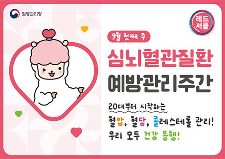 질병관리청 레드서클
9월 첫째 주
심뇌혈관질환 예방관리주간
20대부터 시작하는 혈압, 혈당, 콜레레스테롤 관리!
우리모두건강동행