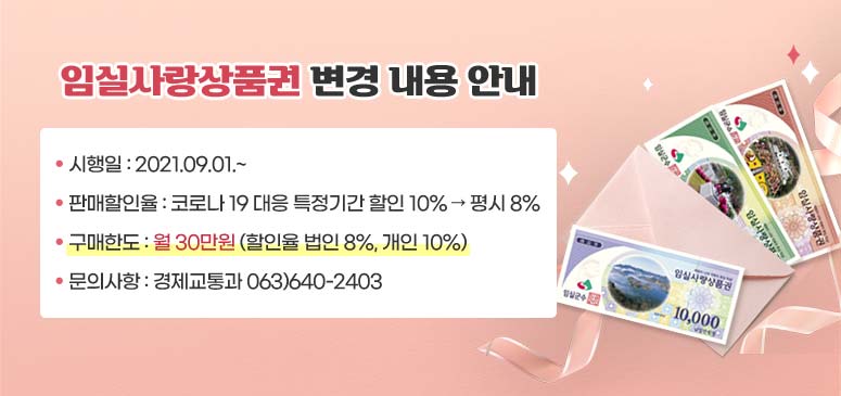 임실사랑상품권 변경 내용 안내
시행일: 2021.09.01.~
판매할인율: 코로나19 대응 특정기간 할일 10% → 평시 8%
구매한도: 월 30만원(할인율 법인 8%, 개인 10%)
문의사항: 경제교통과 063)640-2403
