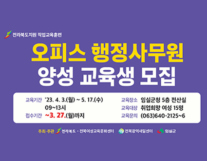 전라북도지원 직업교육훈련
오피스 행정사무원 양성 교육원 모집

교육기간 : '23. 4. 3. (월) ~ 5. 17. (수) 09 ~ 13시
접수기간 : ~ 3. 27. (월)까지
교육장소 : 임실군청 4층 전산실
교육대상 : 취업희망 여성 15명
교육문의 : (063)640-2125~6

주최,주관 / 전라북도.전북여성교육문화센터 / 전북관광역새일센터 / 임실군
