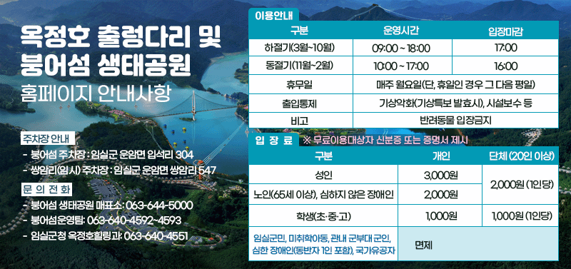 「옥정호 출렁다리 및 붕어섬 생태공원」홈페이지 안내사항

2. 이용안내

시기                    출렁다리 운영시간                비고
하절기(3월~10월)    09:00 ~ 18:00                   17:00
동절기(11월~2월)    10:00 ~ 17:00                   16:00

3. 휴무일: 매주 월요일(단, 월요일이 공휴일인 경우 그 다음 평일이 휴무일)
4. 출입통제 : 기상악화(기상특보 발효시), 시설보수 등
※ 반려동물 입장금지

5. 입장료

구분                                                                입장요금        단체(20인 이상)
성인                                                                   3,000원       2,000원(1인당)
노인(65세 이상), 심하지 않은 장애인                        2,000원
초·중·고등학생                                                      1,000원      1,000원(1인당)
임실군민, 미취학아동(만7세 미만),                             무료
임실군민, 미취학아동, 관내 군부대 군인,
심한 장애인(동반자 1인 포함), 국가유공자                               면제

5. 주차장 안내
  - 붕어섬 주차장 : 임실군 운암면 입석리 304
  - 셔틀버스 주차장 : 임실군 운암면 쌍암리 547

6. 문의전화
  - 붕어섬 생태공원 매표소: 063-644-5000
  - 붕어섬운영팀: 063-640-4592~4593
  - 임실군청 옥정호힐링과: 063-640-4551