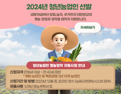2024년 청년농업인 선발  
생활자금부터 창업,농지, 주거까지 대한민군이
영농 창업과 정착을 패키지 지원합니다. 

청년농업인 영농정착 지원사업 안내
신청자격 만18세 이상 ~ 만 40세 미만
                   * 예비 농업인 및 독립경영 3년 이하 농업인
신청기간 및 방법 2023년 12월 중, 온라인 접수 (농림사업정보시스템 접속)
제출서류  5개년 영농계획서 등

자세히보기
