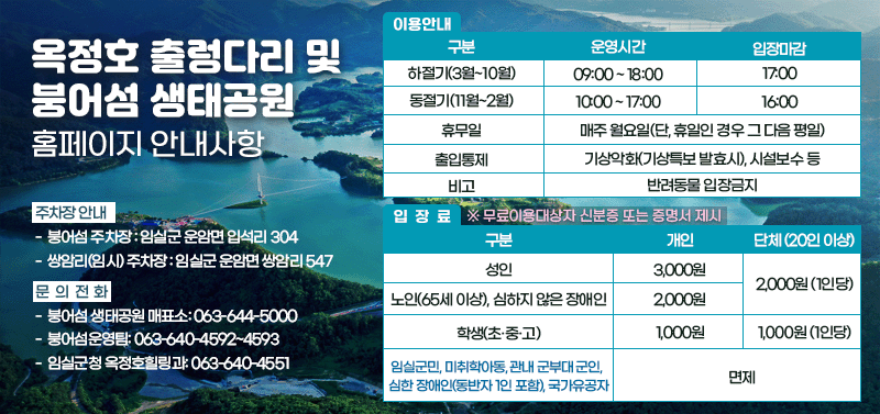 「옥정호 출렁다리 및 붕어섬 생태공원」홈페이지 안내사항

2. 이용안내

시기                    출렁다리 운영시간                비고
하절기(3월~10월)    09:00 ~ 18:00                   17:00
동절기(11월~2월)    10:00 ~ 17:00                   16:00

3. 휴무일: 매주 월요일(단, 월요일이 공휴일인 경우 그 다음 평일이 휴무일)
4. 출입통제 : 기상악화(기상특보 발효시), 시설보수 등
※ 반려동물 입장금지

5. 입장료

구분                                                                입장요금        단체(20인 이상)
성인                                                                   3,000원       2,000원(1인당)
노인(65세 이상), 심하지 않은 장애인                        2,000원
초·중·고등학생                                                      1,000원      1,000원(1인당)
임실군민, 미취학아동(만7세 미만),                             무료
임실군민, 미취학아동, 관내 군부대 군인,
심한 장애인(동반자 1인 포함), 국가유공자                               면제

5. 주차장 안내
  - 붕어섬 주차장 : 임실군 운암면 입석리 304
  - 셔틀버스 주차장 : 임실군 운암면 쌍암리 547

6. 문의전화
  - 붕어섬 생태공원 매표소: 063-644-5000
  - 붕어섬운영팀: 063-640-4592~4593
  - 임실군청 옥정호힐링과: 063-640-4551