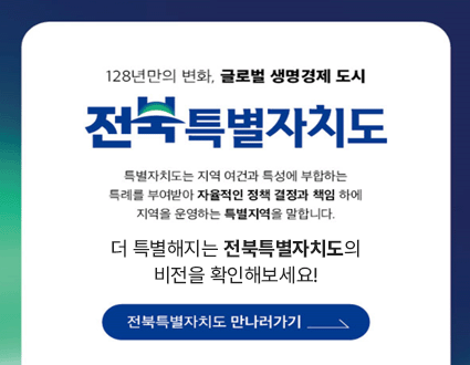 128년만의 변화, 글로벌 생명경제 도시
전북특별자치도
특별자치도는 지역 여건과 특성에 부합하는 특례를 부여받아 자율적인 정책 결정과 책임 하에 지역을 운영하는 특별지역을 말합니다.

더 특별해지는 전북특별자치도의 비전을 확인해보세요!

전북특별자치도 만나러가기