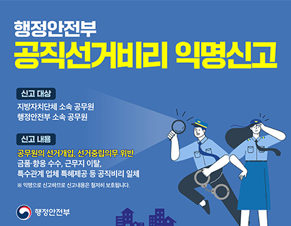 행정안전부
공직선거비리 익명신고
신고대상:지방자치단체 소속 공무원, 행정안전부 소속 공무원
신고내용:공무원의 선거개입, 선거중립의무 위반, 금품·향응 수수, 근무지 이탈, 특수관계 업체 특혜제공 등 공직비리 일체
*익명으로 신고하므로 신고내용은 철저히 보호됩니다.
행정안전부