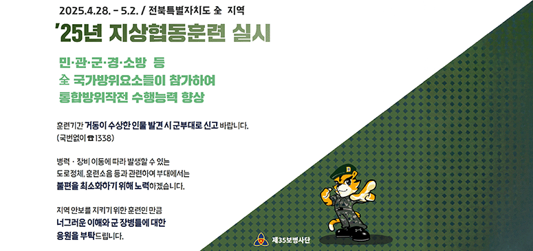 2025.4.28. - 5.2. 전북특별자치도 全 지역
25년 지상협동훈련 실시
민·관·군·경·소방 등
全 국가방위요소들이 참가하여 
통합방위작전 수행능력 향상
훈련기간 거동이 수상한 인물 발견 시 군부대로 신고 바랍니다. (국번없이 1338)
병력·장비 이동에 따라 발생할 수 있는 도로정체, 훈련소음 등과 관련하여 부대에서는 불편을 최소화하기 위해 노력하겠습니다.
지역 안보를 지키기 위한 훈련인 만큼 너그러운 이해와 군 장병들에 대한 응원을 부탁드립니다. 
제35보병사단