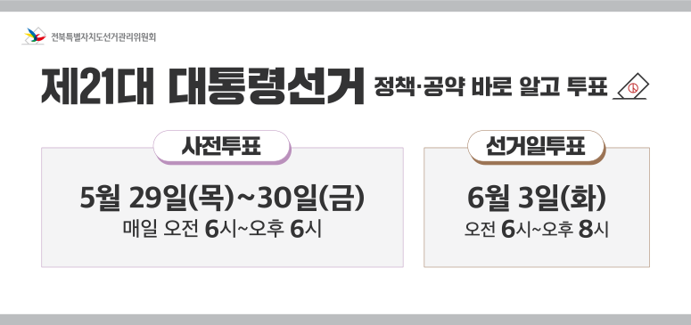 전북특별자치도선거관리위원회
제21대 대통령선거
정책,공약 바로알고 투표
사전투표: 5월 29일(목)~30일(금) 매일 오전 6시~오후6시
선거일투표: 6월 3일(화) 오전6시~오후8시