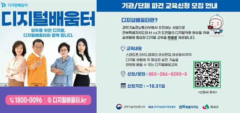 디지털 배움터
모두를 위한 디지털, 디지털배움터와 함께 합니다.
1800-0096 디지털배움터.kr
기관/단체 파견 교육신청 모집 안내
디지털배움터란? 
과학기술정보통신부에서 추진하는 사업으로 전북특별자치도와 kt cs와 도민들의 디지털역량 향상을 위해 실생활에 필요한 디지털 교육을 무료로 제공합니다.
교육내용: 스마트폰, sns, 컴퓨터, 영상편집, 생성형ai까지 디지털 생활에 꼭 필요한 실전 기술을 한번에 배울 수 있는 디지털배움교육
신청문의 063-284-9293~5
신청기간 ~ 10.31일