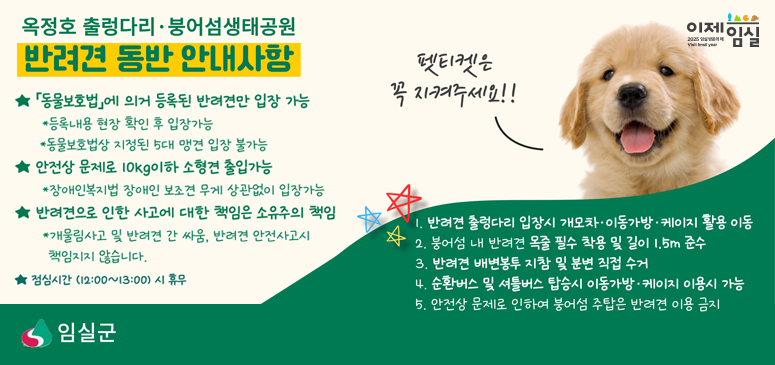 옥정호 출렁다리 붕어섬생태공원
반려견 동반 안내사항
동물보호법에 의거 동록된 반려견만 입장가능
등록내용 현장 확인 후 입장가능
동물보호상 지정된 5대 맹견 입장불가능
안전상 문제로 10kg이하 소현견 출입가능
장애인복지법 장애인 보조견 무게 상관없이 입장가능
반려견으로 인한 사고에 대한 책은 소유주의 책임
개물림사고 및 반려견 간 싸움, 반려견 안전사고시 책임지지 않습니다.
펫티켓은 꼭 지켜주세요