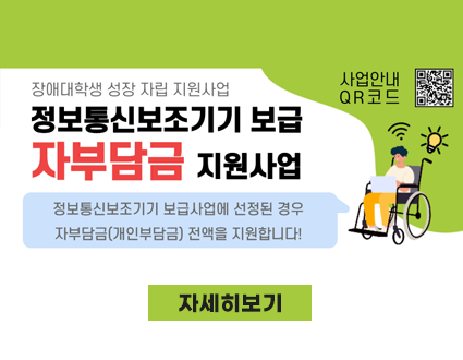 장애대학생 성장 자립 지원사업
정보통신보조기기 보급 자부담금 지원사업
정보통신보조기기 보급사업에 선정된 경우 자부담금(개인부담금) 전액을 지원합니다!
사업안내qr 코드
자세히보기