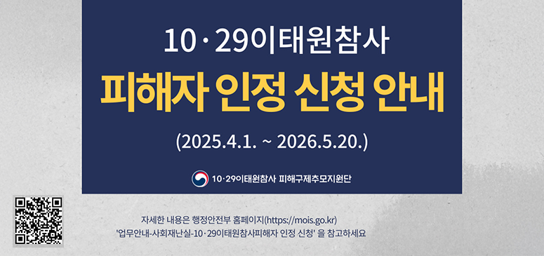 10-29이태원참사
피해자 인정 신청 안내
(2025.4.1.~2026.5.20.)
10.29이태원참사 피해구제추모지원단
자세한 내용은 행정안전부 홈페이지(https://mois.go.kr)
'업무안내-자회재난실-10.29이태원참사피해자 인정신청'을 참고하세요
qr