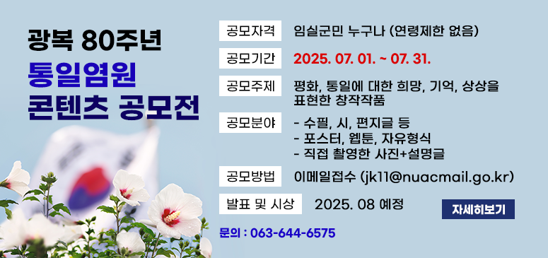 광복 80주년 통일염원 콘텐츠 공모전
공모자격 임실군민 누구나 (연령제한 없음)
공모기간 2025. 07. 01. ~ 07. 31.
공모주제 평화, 통일에 대한 희망, 기억, 상상을 표현한 창작작품
공모분야 
- 수필, 시, 편지글 등
- 포스터, 웹툰, 자유형식
- 직접 촬영한 사진+설명글
공모방법 이메일접수 (jk11@nuacmail.go.kr)
발표 및 시상 2025.08 예정
문의 : 063-644-6575
자세히보기