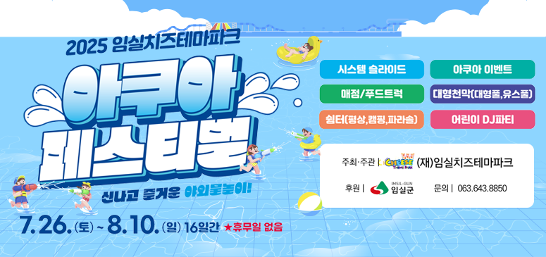 2025 임실치즈테마파크
아쿠아페스티벌
신나고 즐거운 야외물놀이!
7.26.(토)~8.10. (일) 16일간 ★휴무일 없음
시스템 슬라이드/아쿠아 이벤트/대형천막(대형풀, 유스풀)/어린이 DJ파티
매점/푸드트럭/쉼터(평상, 캠핑,파라솔]
주최·주관 (재)임실치즈테마파크
후원 | 임실군
문의 | 063.643.8850