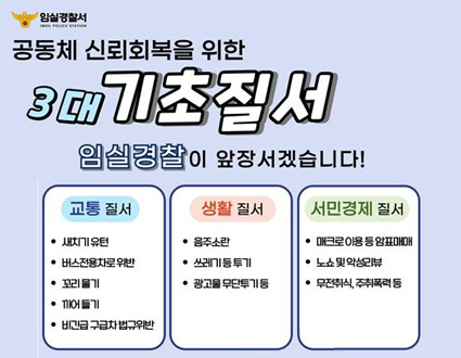 임실경찰서
공동체 신뢰회복을 위한 3대 기초질서
임실경찰이 앞장서겠습니다!
교통질서
-새치기 유턴
-버스전용차로 위반
-꼬리물기
-끼어들기
-비긴급 구급차 법규위반
생활질서
-음주소란
-쓰레기 등 투기
-광고물 무단투기 등
서민경제 질서
-매크로 이용 등 암표예매
-노쇼 및 악성리뷰
-무전취식, 주취폭력 등