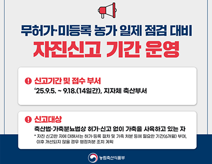 무허가.미등록 농가 일제 점검 대비
자진신고 기간 운영
신고기간 및 접수 부서
: 25.9.5. ~ 9.18. (14일간), 지자체 축산부서
신고대상
: 축산법.가축분요법상 허가.신고 없이 가축을 사육하고 있는 자
*자진 신고한 자에 대해서는 허가.등록 절차 및 가축 처분 등에 필요한 기간(6개월)부여, 이후 개선되지 앟을 경우 행정처분 조치 계획
농림축산식품부