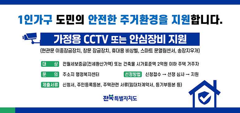 1인가구 도민의 안전한 주거환경을 지원합니다.
가정용 cctv또는 안심장비 지원
(현광문 이중잠금장치, 창문 잠금장치, 휴대용 비상벨, 스마트 문열림센서, 송장지우개)
대상: 전월세보증금(전세환산가액) 또는 건축물 시가표준액 2억원 이하 주택 거주자
문의: 주소지 행정복지센터
선정방법: 신청접수>선정심사>지원
제출서류: 신청서, 주민등록등본, 주택관련 서류(임대차계약서, 등기부등본 등)