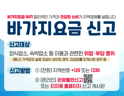 바가지요금 out! 합리적인 가격과 건강한 소비가 지역경제를 살립니다.
바가지요금신고
신고대상: 외식업소, 숙박업소 등 이용과 관련한 위법·부당행위
(예시) 가격표와 실제 요금이 상이한 경우, 요금표를 미게시한 경우 등
신고방법: 1(전화) 지역번호 +120 또는 1330
2 (온라인) 관광불편신고 또는 지자체 홈페이지 신고게시파