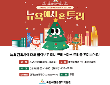 2025년 드레스
뉴욕에서 온 트리
뉴욕 간척사에 대해 알아보고 미니 크리스마스 트리를 꾸며보아요!
일정 2025년 12월 6일(토), 13일(토)]
대상 어린이 동반 가족 [회차당 30명)
시간 [1회차] 13:00~14:00 [2회차] 14:30~15:30
참여방법 선작소 현장접수 [12:40 접수시작
비용 무료
국립새만금간척박물관