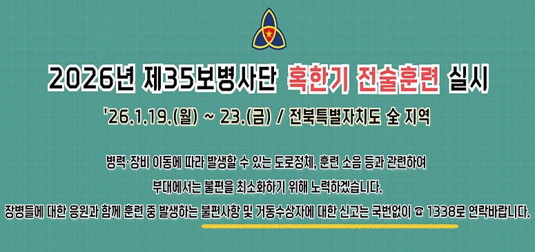 2026년 제35보병사단 혹한기 전술훈련 실시

26.1.19.(월) ~ 23.(금) / 전북특별자치도 전 지역

병력·장비 이동에 따라 발생할 수 있는 도로정체, 훈련 소음 등과 관련하여
부대에서는 불편을 최소화하기 위해 노력하겠습니다.
장병들에 대한 응원과 함께 훈련 중 발생하는 불편사항 및 거동수상자에 대해 신고는 국번없이 ☎1338로 연락바랍니다.