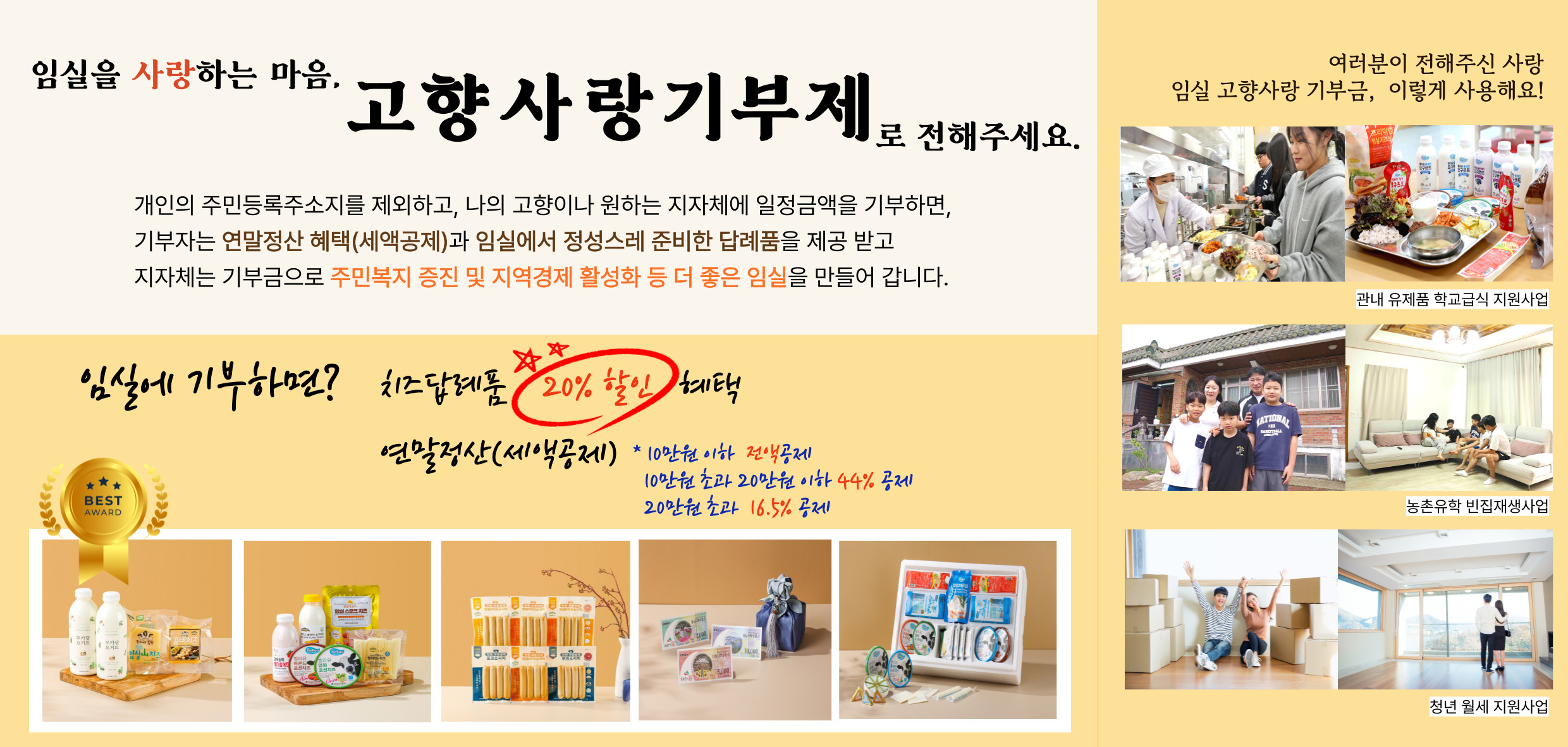 임실을 사랑하는 마음.
고향사랑기부제
로 전해주세요.
개인의 주민등록주소지를 제외하고, 나의 고향이나 원하는 지자체에 일정금액을 기부하면, 기부자는 연말정산 혜택(세액공제)과 임실에서 정성스레 준비한 답례품을 제공 받고 지자체는 기부금으로 주민복지 증진 및 지역경제 활성화 등 더 좋은 임실을 만들어 갑니다.
BEST
임실에 기부하면?
치즈답례품 20% 할인 혜택
연말정산(세액공제)
10만원 이하 전액공제, 10만원 초과 20만원 이하 44% 공제
20만원 초가 16.5% 공제
여러분이 전해주신 사랑 임실 고향사랑 기부금, 이렇게 사용해요!
관내 유제품 학교급식 지원사업
농촌유학 반집재생사업
청년 월세 지원사업