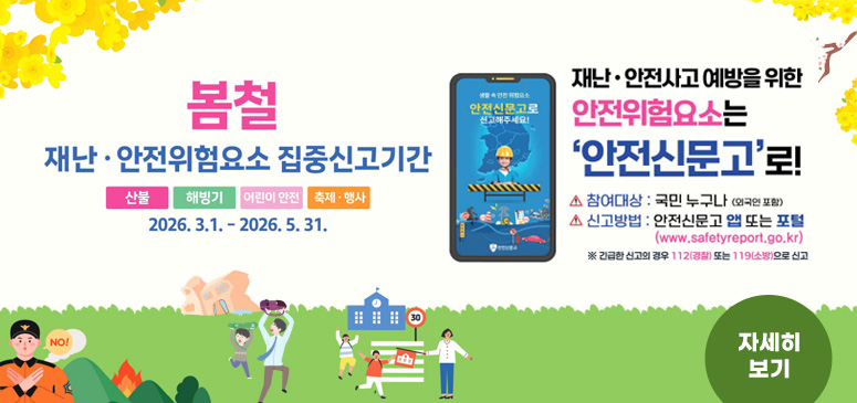 봄철 재난·안전위험요소 집중신고기간
산불, 해빙기, 어린이안전, 축제·행사
2026.3.1. - 2026.5.31.
재난·안전사고 예방을 위한 안전위험요소는 안전신문고로!
참여대상 : 국민 누구나 (외국인포함)
신고방법 : 안전신문고 앱 또는 포털 (www.safetyeport.go.kr)
※긴급한 신고의 경우 112(경찰) 또는 119(소방)으로 신고
 자세히보기