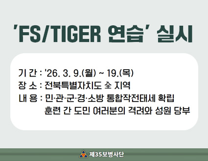FS/TIGER 연습 실시
기간 : '26.3.9.(월) ~ 19.(목)
장소 : 전북특별자치도 全 지역
내용 : 민·관·군·경·소방 통합작전태세 확립
훈련 간 도민 여러분의 격려와 성원 당부
