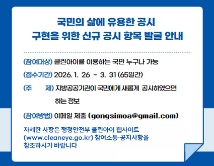 국민의 삶에 유용한 공시 구현을 신규 공시 항목 발굴 안내
(참여대상) 클린아이를 이용하는 국민 누구나 가능
(접수기간) 2026.1.26~3.31.(65일간)
(주제) 지방고공공기관이 국민에게 새롭게 공사하였으면 하는 정보
(참여방법) 이메일제출(gongsimoa@gmail.com)
자세한 사항은 행정안전부 클린아이 웹사이트
(www.cleaneye.go.kr) 참여소통·공지사항을
참조하시기 바랍니다