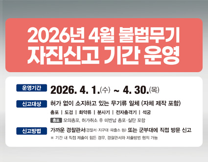 2026년 4월 불법무기 자진신고 기간 운영
■ 운영기간
1.(수) ~ 4. 30.(목)
■ 신고대상
허가 없이 소지하고 있는 무기류 일체 (자체 제작 포함)

총포
도검
화약류
분사기
전자충격기
석궁

※ 총포: 모의총포, 허가취소 후 미반납 총포·실탄 포함
■ 신고방법
가까운 경찰관서(경찰서·지구대·파출소 등) 또는 군부대에 직접 방문 신고
※ 기간 내 직접 제출이 힘든 경우, 경찰관서와 제출방법 협의 가능