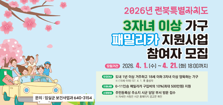 2026년 전북특별자치도 3자녀 이상 가구 패밀리카 지원사업 참여자모집
모집기간 : 2026.4.1.(수) ~ 4.21.(화) 18:00까지
모집대상 도내 1 년 이상 거주하고 18세 이하 3자녀 이상 양육하는 가구
※ (18세 이하) '07. 4. 1. 후 출생자
지원내용 : 6~11 인승 패밀리카 구입비의 10%(최대 500만원) 지원
신청방법: 주민등록상 주소지 시군 담당 부서 방문 접수
※ 자세한 사항은 시군 홈페이지 공고문 확인