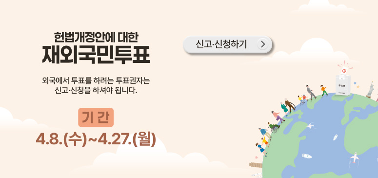 헌법개정안에 대한 재외국민투표
외국에서 투표를 하려는 투표권자는
신고 신청을 하셔야합니다
기간 : 4.8.(수) ~ 4.27
신고·신청하기