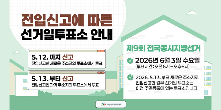 전입신고에 따른 선거일투표소 안내
5.12.까지 신고
저입신고한 새로운 주소지의 투표소에서 투표
5.13.부터 신고
전입신고전 과거주소지의 투표소에서 투표