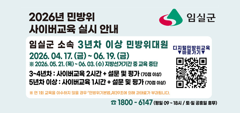 2026년 민방위 사이버교육실시안내
임실군 소속 3년차 이상 민방위대원
2026.04.17(금) ~ 06.19.(금)
※ 2026. 05. 21. (목) ~ 06. 03. (수) 지방선거기간 중 교육 중단

3~4년차 : 사이버교육 2시간 + 설문 및 평가 (70점 이상)
5년차 이상 : 사이버교육 1시간 + 설문 및 평가 (70점 이상)

디지털민방위교육 바로가기

※ 연 1회 교육을 이수하지 않을 경우 「민방위기본법」 제39조에 의해 과태료가 부과됩니다.

☎ 1800 - 6147
(평일 09~18시 / 토·일 공휴일 휴무)