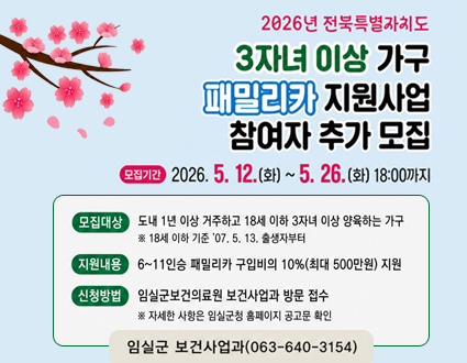 패밀리카 지원사업
참여자 추가 모집

모집대상
도내 1년 이상 거주하고 18세 이하 3자녀 이상 양육하는 가구
※ 18세 이하 기준 ’07. 5. 13. 출생부터

지원내용
6~11인승 패밀리카 구입비의 10% (최대 500만원) 지원

신청방법
임실군보건의료원 보건사업과 방문 접수
※ 자세한 사항은 임실군청 홈페이지 공고문 확인

임실군 보건사업과(063-640-3154)

모집기간
2026. 5. 12.(화) ~ 5. 26.(화) 18:00까지