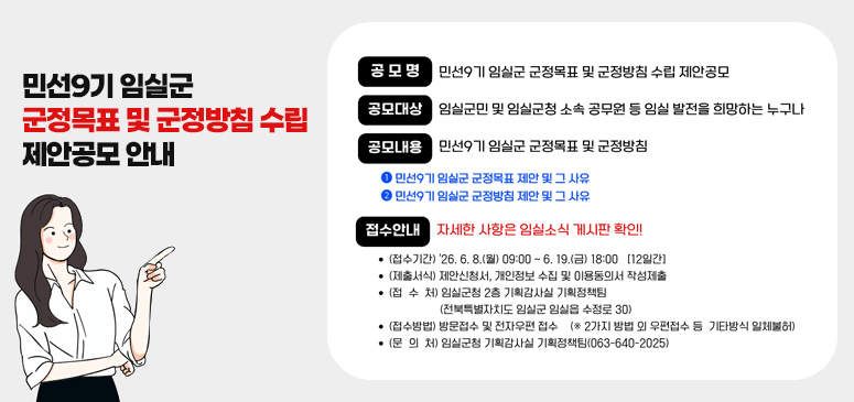민선9기 임실군 군정목표 및 군정방침 수립 제안공모 안내

공모명

민선9기 임실군 군정목표 및 군정방침 수립 제안공모

공모대상

임실군민 및 임실군청 소속 공무원 등 임실 발전을 희망하는 누구나

공모내용

민선9기 임실군 군정목표 및 군정방침

① 민선9기 임실군 군정목표 제안 및 그 사유
② 민선9기 임실군 군정방침 제안 및 그 사유

접수안내

**자세한 사항은 임실소식 게시판 확인!!**

* (접수기간) '26. 6. 8.(월) 09:00 ~ 6. 19.(금) 18:00 【12일간】
* (제출서식) 제안신청서, 개인정보 수집 및 이용동의서 작성제출
* (접 수 처) 임실군청 2층 기획감사실 기획정책팀
  (전북특별자치도 임실군 임실읍 수정로 30)
* (접수방법) 방문접수 및 전자우편 접수
  (※ 2가지 방법 외 우편접수 등 기타방식 일체불허)
* (문 의 처) 임실군청 기획감사실 기획정책팀(063-640-2025)