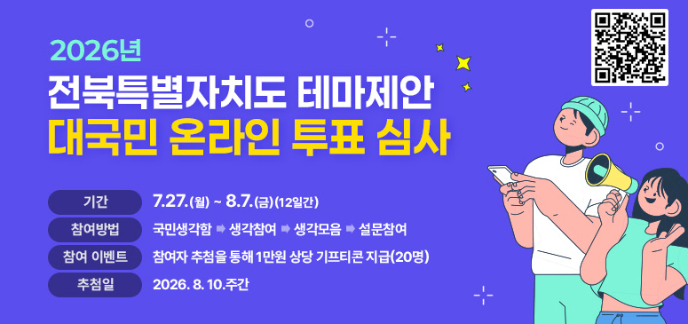 2026년 전북특별자치도 테마제안 대국민 온라인 투표 심사
기간 : 7.27.(월) ~ 8.7.(금)(12일간)
참여방법 : 국민생각함 → 생감참여 → 생각모음 → 설문참여
참여이벤트 : 참여자 추첨을 통해 1만원 상당 기프티콘 지급(20명)
추첨일 : 2026.8.10.주간