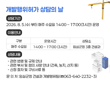 개발행위허가 상담의 날  
1. 상담기간: 2026. 8. 5.(수) 부터 매주 수요일 14:00 ~ 17:00(3시간) 운영
  2. 운영사항
    가. 이용안내
 
구분
운영시간
상담소
매주 수요일
14:00 ~ 17:00 (3시간)
임실군청 3층 건설과


    나. 상담 내용
    - 관련 법령 및 규제 안내
    - 관련 부서 및 협의 사항 안내 (건축, 농지, 산지 등)
    - 신청 절차 및 구비서류 등 

    다. 문 의 처
      - 임실군청 건설과 개발행위팀(☎063-640-2232~3)