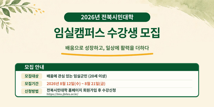 2026년 전북시민대학
임실캠퍼스 수강생 모집
배움으로 성장하고, 일상에 활력을 더하다
모집안내
모집대상  배움에 관심있는 임실군민(20세이상)
모집기간 2026년 8월 12일(수) ~ 8월 21일(금)
신청방법 전북시민대학 홈페이지 회원가입 후 수강신청