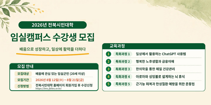 2026년 전북시민대학
임실캠퍼스 수강생 모집
배움으로 성장하고, 일상에 활력을 더하다
모집안내
모집대상  배움에 관심있는 임실군민(20세이상)
모집기간 2026년 8월 12일(수) ~ 8월 21일(금)
신청방법 전북시민대학 홈페이지 회원가입 후 수강신청