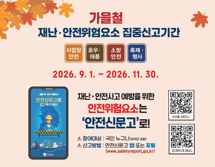 가을철
재난·안전위험요소 집중신고기간

사업장 안전 · 호우·태풍 · 소방안전 · 축제·행사

2026. 9. 1. ~ 2026. 11. 30.

재난·안전사고 예방을 위한
안전위험요소는 ‘안전신문고’로!

△ 참여대상: 국민 누구나 (외국인 포함)
△ 신고방법: 안전신문고 앱 또는 포털
(www.safetyreport.go.kr)

행정안전부
안전신문고

· 안전신문고 앱
· Play 스토어
· App Store에서 다운 받아 신고하세요.