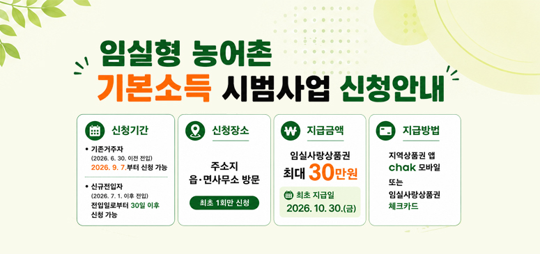 임실형 농어촌
기본소득 시범사업 신청안내
신청기간
• 기존거주자
(2026. 6. 30. 이전 전입)
2026. 9. 7.부터 신청 가능

• 신규전입자
(2026. 7. 1. 이후 전입)
전입일로부터 30일 이후 신청 가능

신청장소
주소지
읍·면사무소 방문

최초 1회만 신청

지급금액
임실사랑상품권
최대 30만원

지급방법
지역상품권 앱
chak 모바일

또는

임실사랑상품권
체크카드